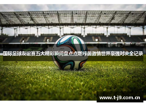 国际足球友谊赛五大精彩瞬间盘点点燃绿茵激情世界豪强对决全记录